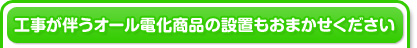 工事が伴うオール電化商品の設置もおまかせください